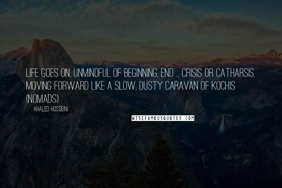 Khaled Hosseini Quotes: Life goes on, unmindful of beginning, end ... crisis or catharsis, moving forward like a slow, dusty caravan of kochis (nomads).