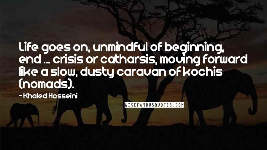 Khaled Hosseini Quotes: Life goes on, unmindful of beginning, end ... crisis or catharsis, moving forward like a slow, dusty caravan of kochis (nomads).