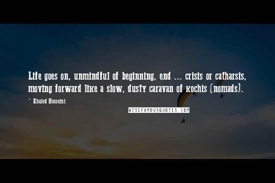 Khaled Hosseini Quotes: Life goes on, unmindful of beginning, end ... crisis or catharsis, moving forward like a slow, dusty caravan of kochis (nomads).