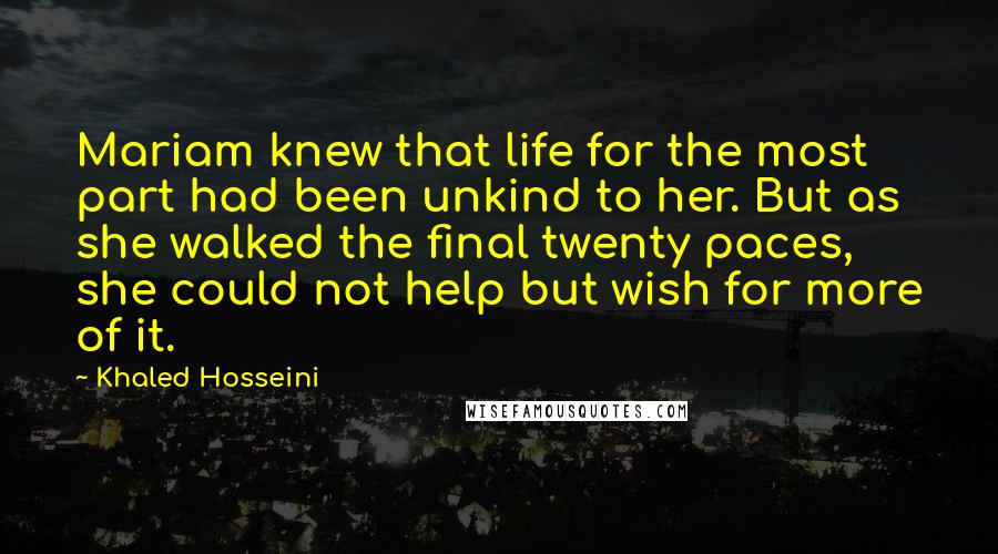 Khaled Hosseini Quotes: Mariam knew that life for the most part had been unkind to her. But as she walked the final twenty paces, she could not help but wish for more of it.