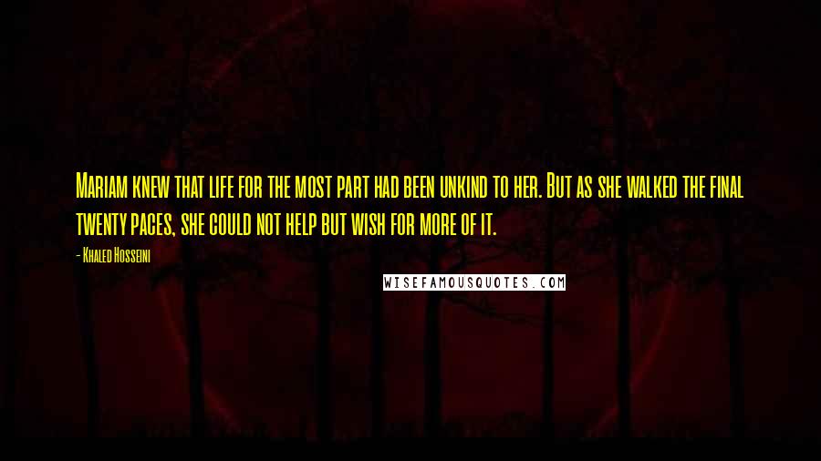 Khaled Hosseini Quotes: Mariam knew that life for the most part had been unkind to her. But as she walked the final twenty paces, she could not help but wish for more of it.