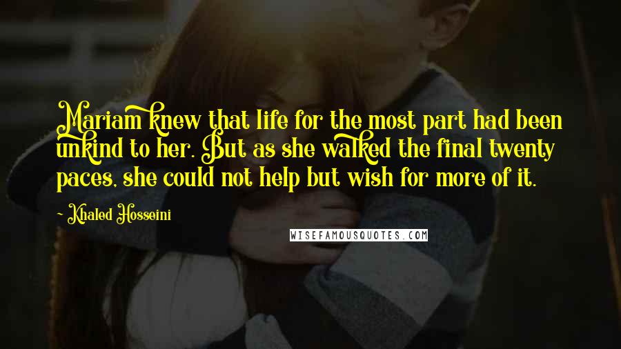 Khaled Hosseini Quotes: Mariam knew that life for the most part had been unkind to her. But as she walked the final twenty paces, she could not help but wish for more of it.