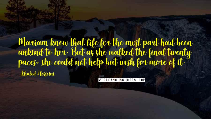 Khaled Hosseini Quotes: Mariam knew that life for the most part had been unkind to her. But as she walked the final twenty paces, she could not help but wish for more of it.