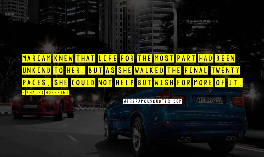 Khaled Hosseini Quotes: Mariam knew that life for the most part had been unkind to her. But as she walked the final twenty paces, she could not help but wish for more of it.
