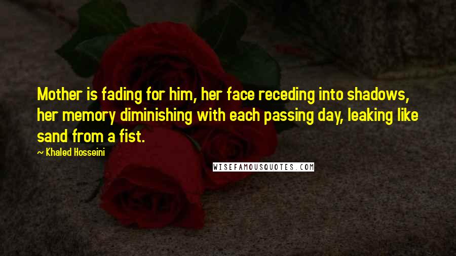 Khaled Hosseini Quotes: Mother is fading for him, her face receding into shadows, her memory diminishing with each passing day, leaking like sand from a fist.