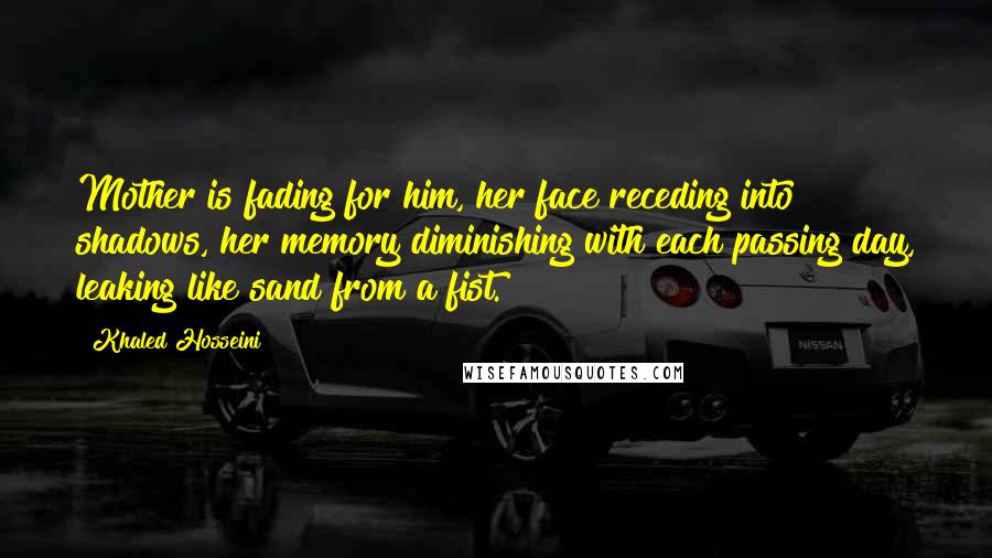 Khaled Hosseini Quotes: Mother is fading for him, her face receding into shadows, her memory diminishing with each passing day, leaking like sand from a fist.