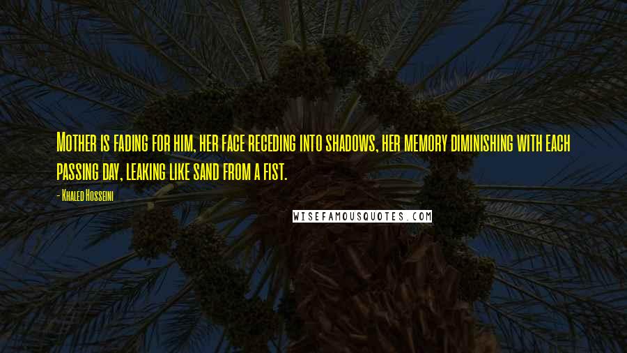 Khaled Hosseini Quotes: Mother is fading for him, her face receding into shadows, her memory diminishing with each passing day, leaking like sand from a fist.