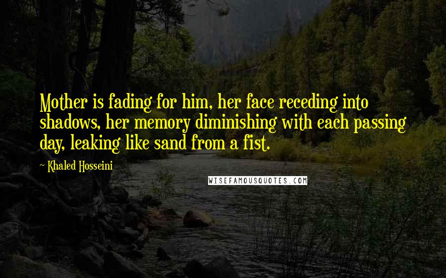 Khaled Hosseini Quotes: Mother is fading for him, her face receding into shadows, her memory diminishing with each passing day, leaking like sand from a fist.