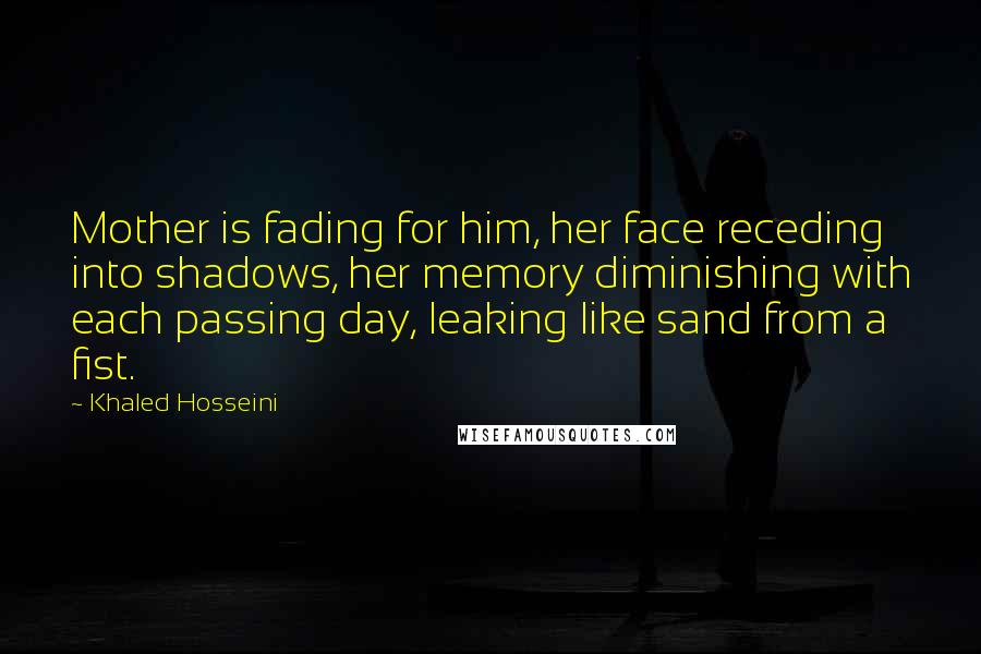 Khaled Hosseini Quotes: Mother is fading for him, her face receding into shadows, her memory diminishing with each passing day, leaking like sand from a fist.