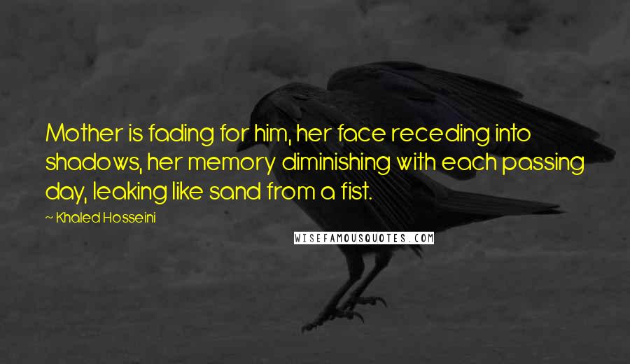 Khaled Hosseini Quotes: Mother is fading for him, her face receding into shadows, her memory diminishing with each passing day, leaking like sand from a fist.