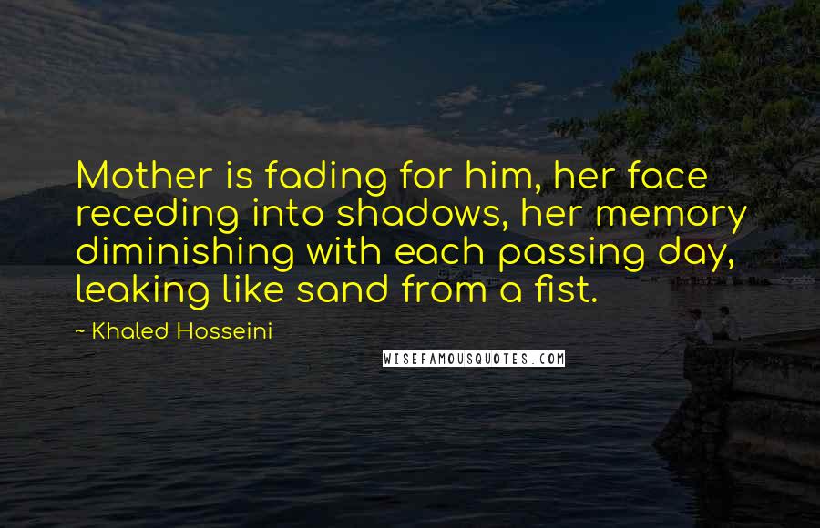 Khaled Hosseini Quotes: Mother is fading for him, her face receding into shadows, her memory diminishing with each passing day, leaking like sand from a fist.