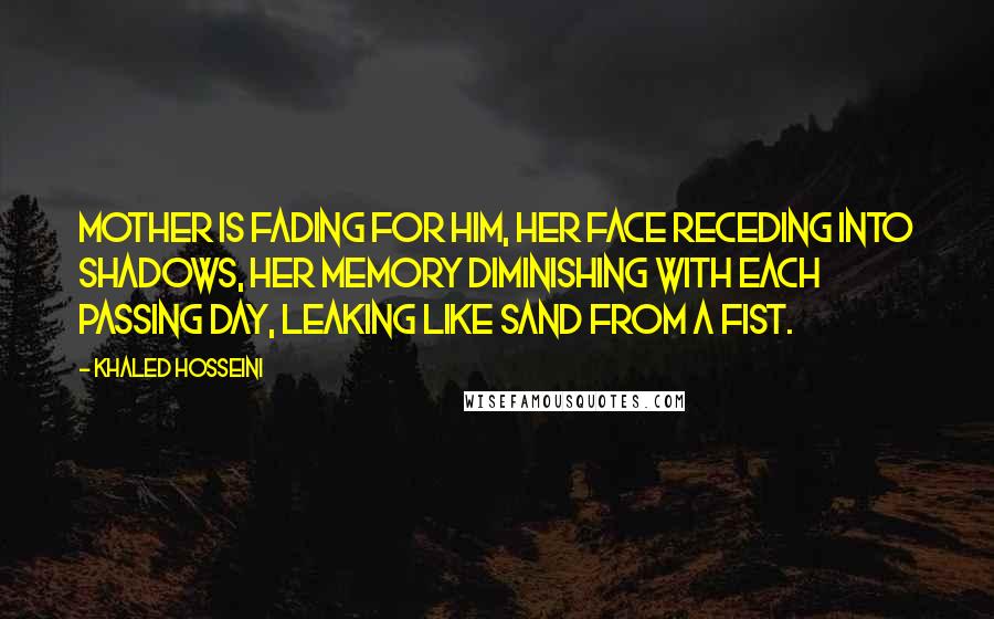 Khaled Hosseini Quotes: Mother is fading for him, her face receding into shadows, her memory diminishing with each passing day, leaking like sand from a fist.