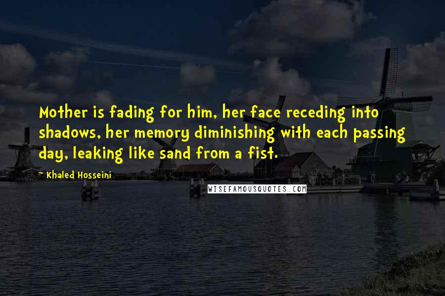 Khaled Hosseini Quotes: Mother is fading for him, her face receding into shadows, her memory diminishing with each passing day, leaking like sand from a fist.