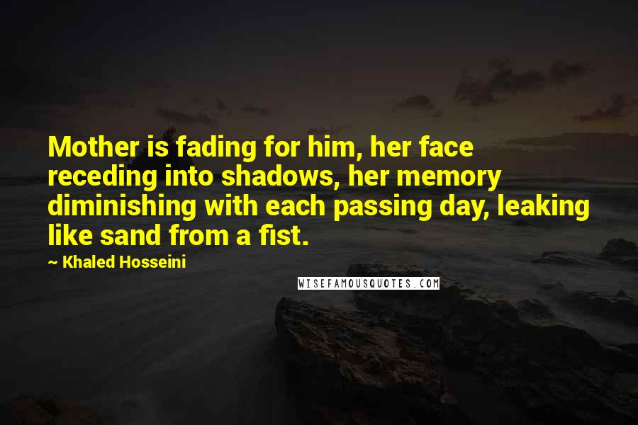 Khaled Hosseini Quotes: Mother is fading for him, her face receding into shadows, her memory diminishing with each passing day, leaking like sand from a fist.