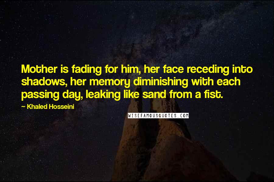 Khaled Hosseini Quotes: Mother is fading for him, her face receding into shadows, her memory diminishing with each passing day, leaking like sand from a fist.