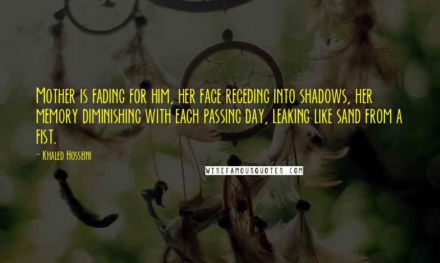 Khaled Hosseini Quotes: Mother is fading for him, her face receding into shadows, her memory diminishing with each passing day, leaking like sand from a fist.