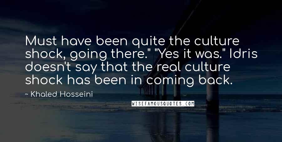 Khaled Hosseini Quotes: Must have been quite the culture shock, going there." "Yes it was." Idris doesn't say that the real culture shock has been in coming back.