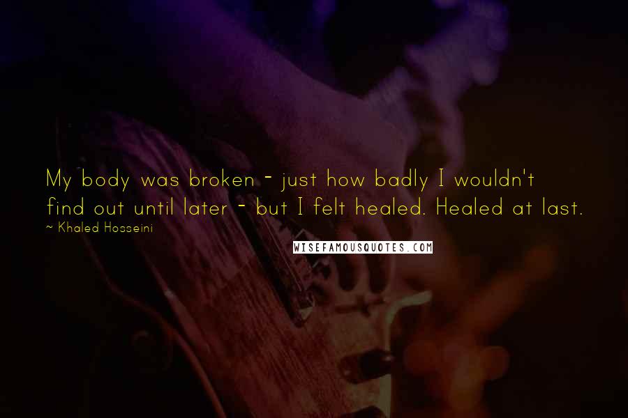 Khaled Hosseini Quotes: My body was broken - just how badly I wouldn't find out until later - but I felt healed. Healed at last.