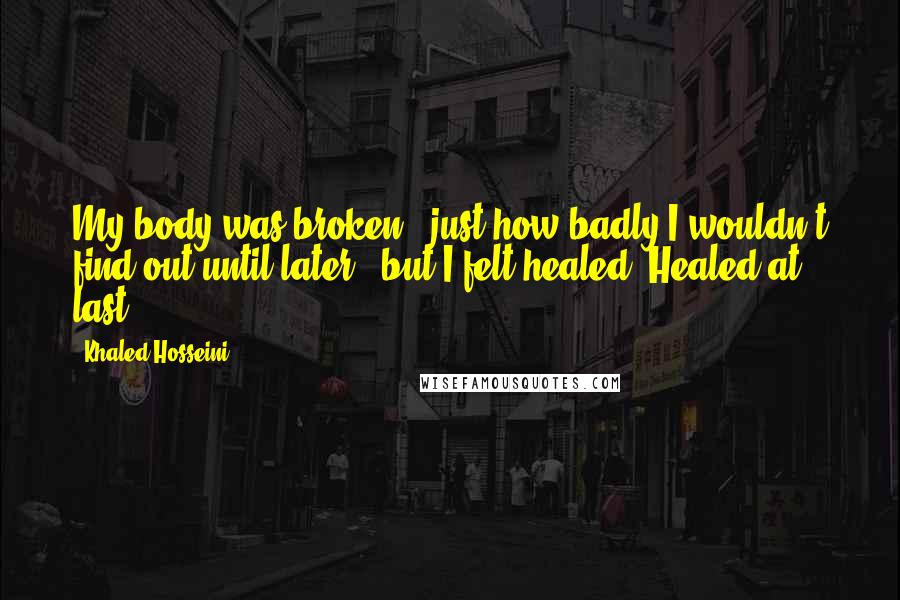 Khaled Hosseini Quotes: My body was broken - just how badly I wouldn't find out until later - but I felt healed. Healed at last.