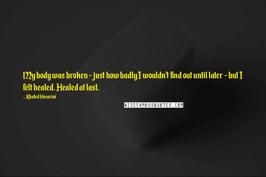 Khaled Hosseini Quotes: My body was broken - just how badly I wouldn't find out until later - but I felt healed. Healed at last.