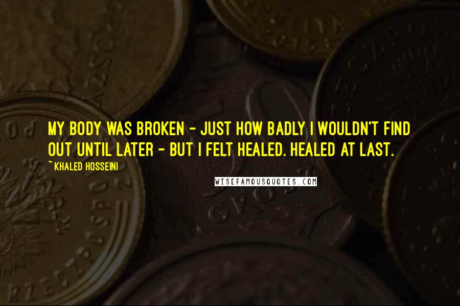 Khaled Hosseini Quotes: My body was broken - just how badly I wouldn't find out until later - but I felt healed. Healed at last.