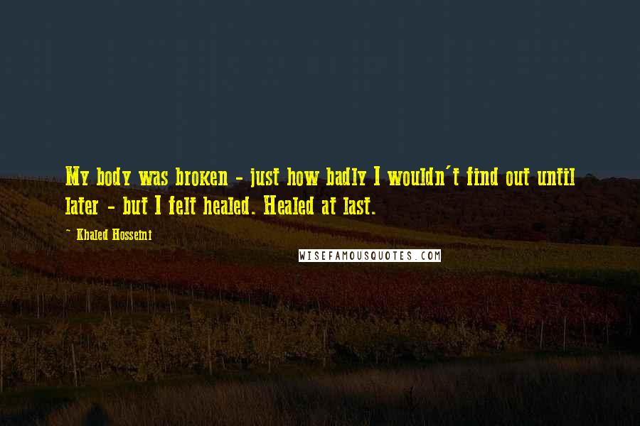 Khaled Hosseini Quotes: My body was broken - just how badly I wouldn't find out until later - but I felt healed. Healed at last.
