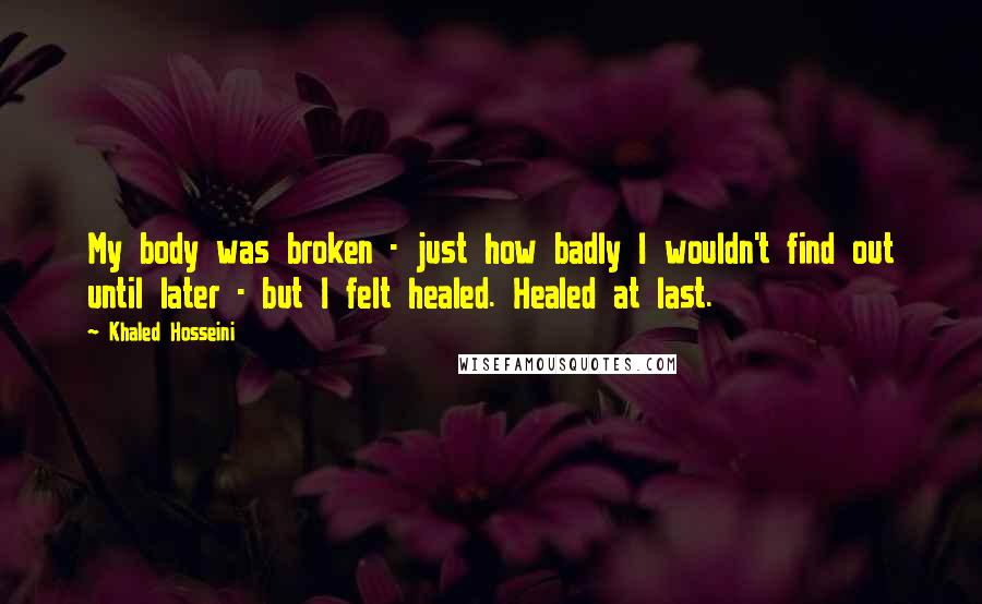 Khaled Hosseini Quotes: My body was broken - just how badly I wouldn't find out until later - but I felt healed. Healed at last.