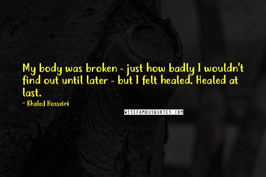 Khaled Hosseini Quotes: My body was broken - just how badly I wouldn't find out until later - but I felt healed. Healed at last.