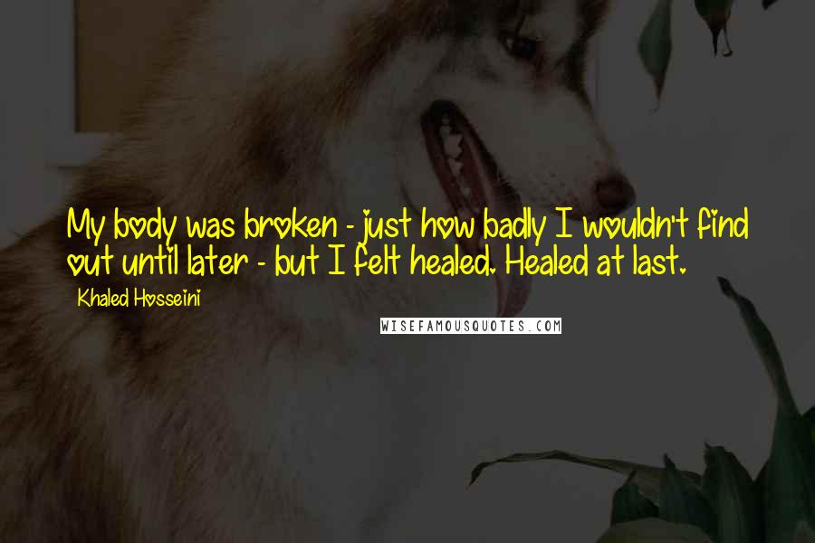 Khaled Hosseini Quotes: My body was broken - just how badly I wouldn't find out until later - but I felt healed. Healed at last.