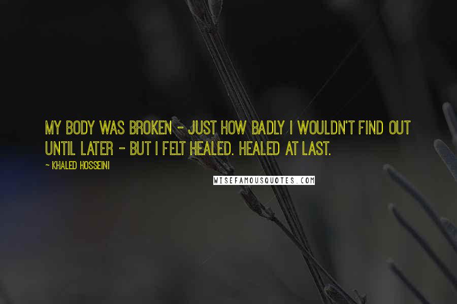 Khaled Hosseini Quotes: My body was broken - just how badly I wouldn't find out until later - but I felt healed. Healed at last.
