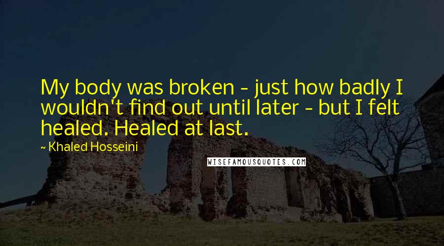 Khaled Hosseini Quotes: My body was broken - just how badly I wouldn't find out until later - but I felt healed. Healed at last.