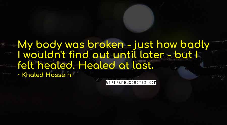 Khaled Hosseini Quotes: My body was broken - just how badly I wouldn't find out until later - but I felt healed. Healed at last.