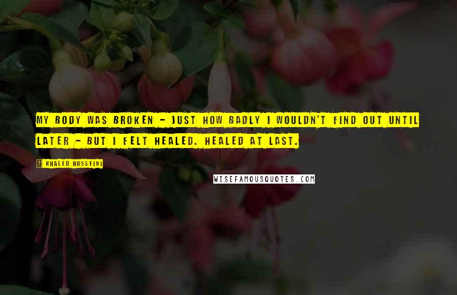 Khaled Hosseini Quotes: My body was broken - just how badly I wouldn't find out until later - but I felt healed. Healed at last.