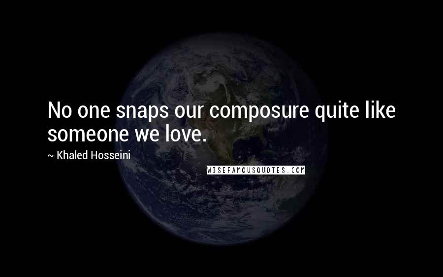 Khaled Hosseini Quotes: No one snaps our composure quite like someone we love.