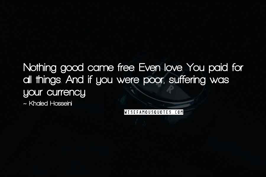 Khaled Hosseini Quotes: Nothing good came free. Even love. You paid for all things. And if you were poor, suffering was your currency.