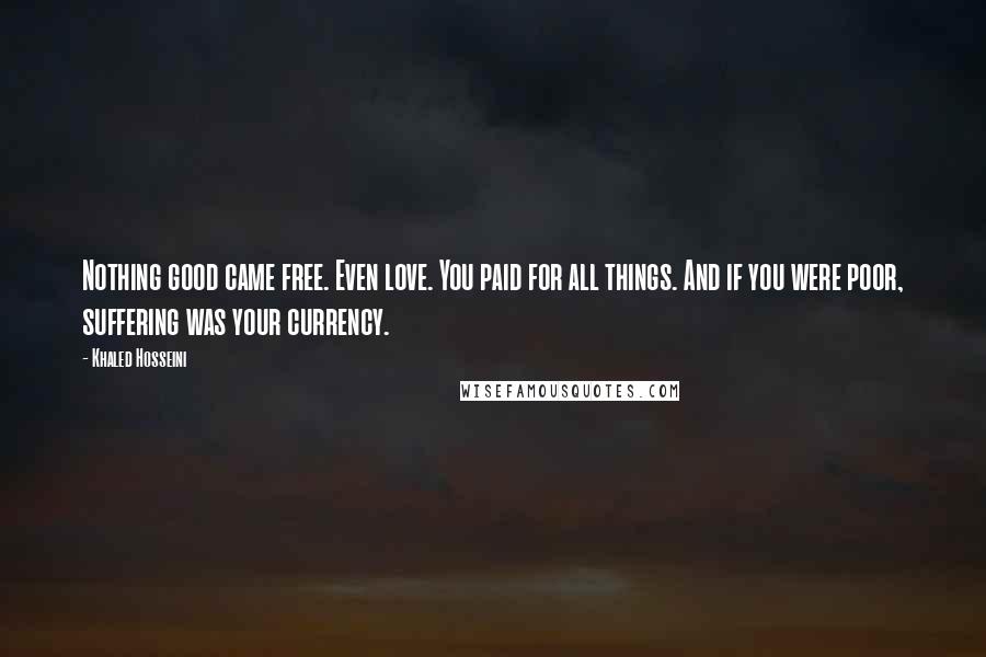 Khaled Hosseini Quotes: Nothing good came free. Even love. You paid for all things. And if you were poor, suffering was your currency.