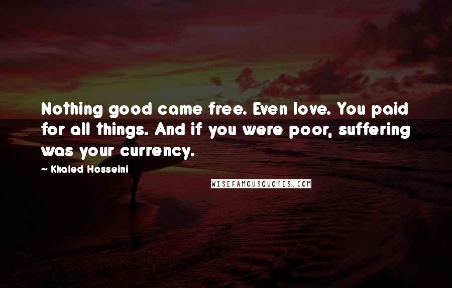Khaled Hosseini Quotes: Nothing good came free. Even love. You paid for all things. And if you were poor, suffering was your currency.