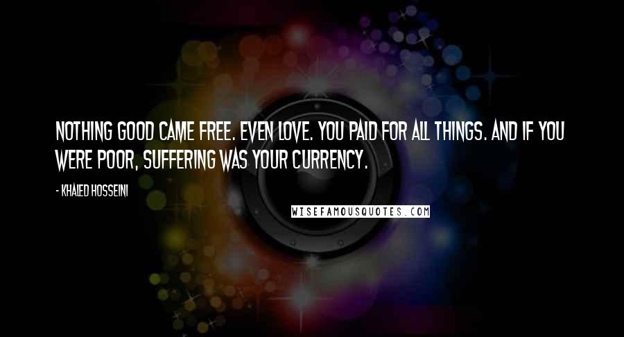 Khaled Hosseini Quotes: Nothing good came free. Even love. You paid for all things. And if you were poor, suffering was your currency.