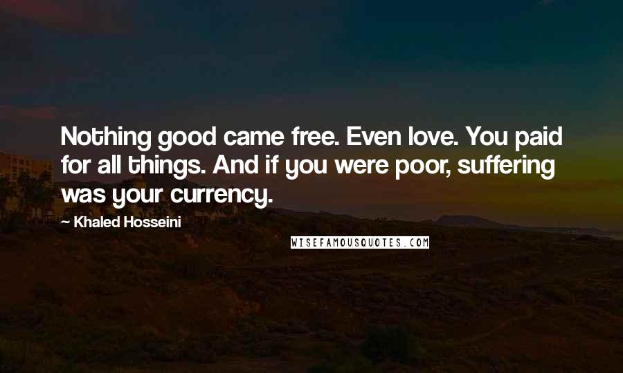 Khaled Hosseini Quotes: Nothing good came free. Even love. You paid for all things. And if you were poor, suffering was your currency.