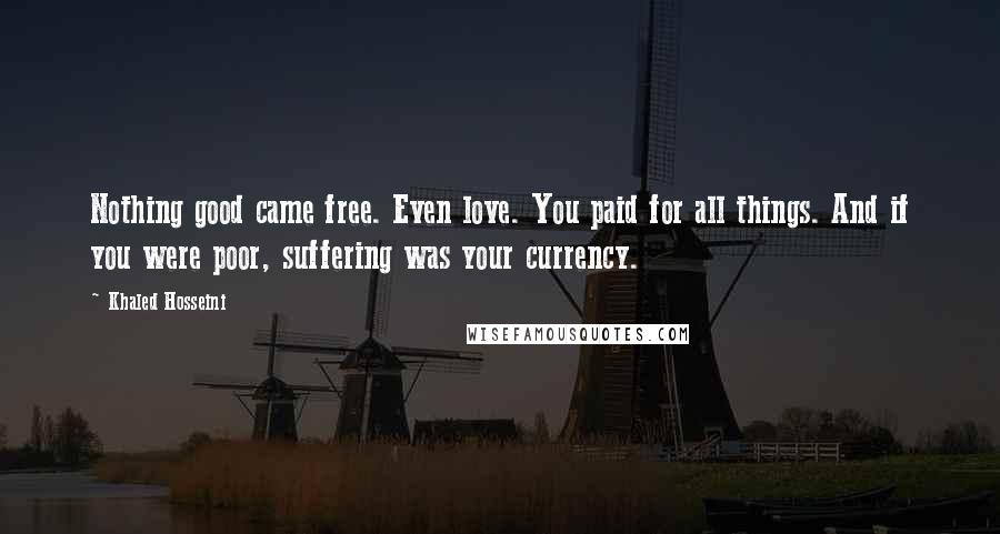 Khaled Hosseini Quotes: Nothing good came free. Even love. You paid for all things. And if you were poor, suffering was your currency.