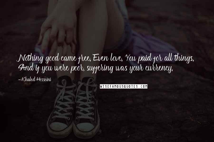 Khaled Hosseini Quotes: Nothing good came free. Even love. You paid for all things. And if you were poor, suffering was your currency.