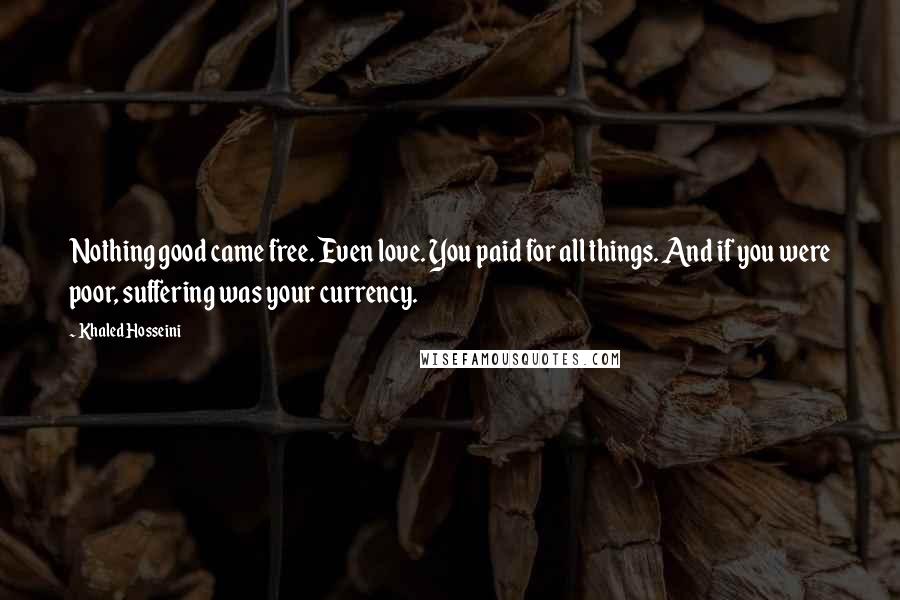 Khaled Hosseini Quotes: Nothing good came free. Even love. You paid for all things. And if you were poor, suffering was your currency.