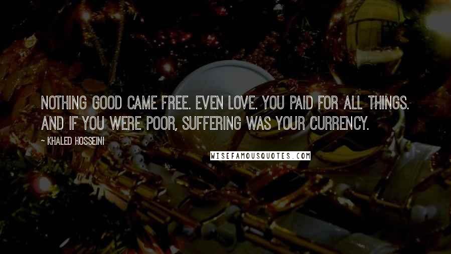 Khaled Hosseini Quotes: Nothing good came free. Even love. You paid for all things. And if you were poor, suffering was your currency.