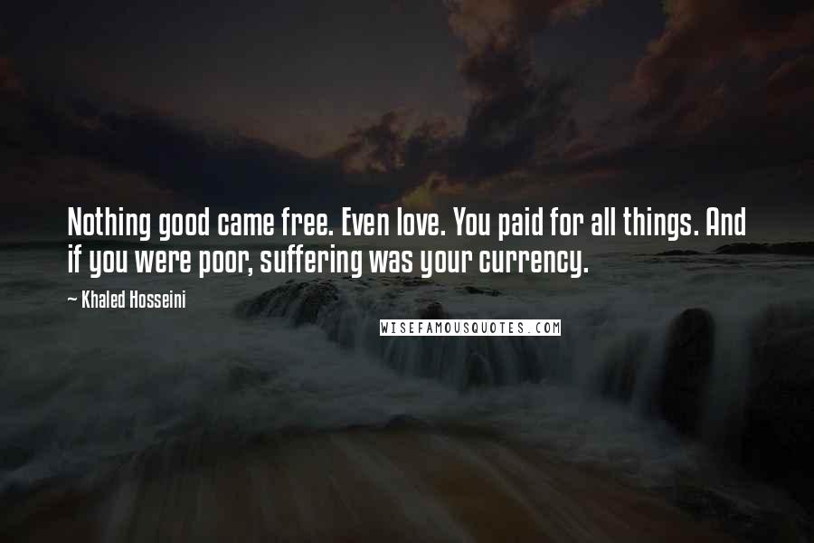 Khaled Hosseini Quotes: Nothing good came free. Even love. You paid for all things. And if you were poor, suffering was your currency.