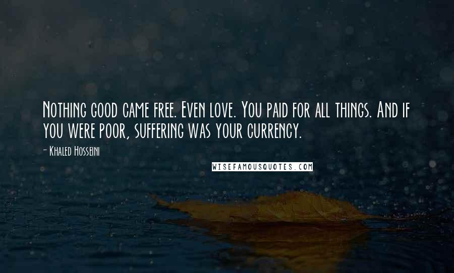 Khaled Hosseini Quotes: Nothing good came free. Even love. You paid for all things. And if you were poor, suffering was your currency.