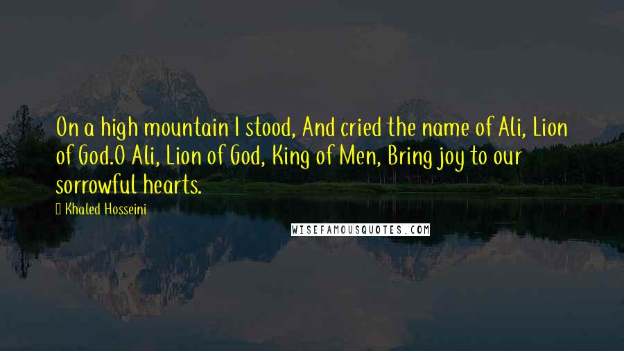 Khaled Hosseini Quotes: On a high mountain I stood, And cried the name of Ali, Lion of God.O Ali, Lion of God, King of Men, Bring joy to our sorrowful hearts.