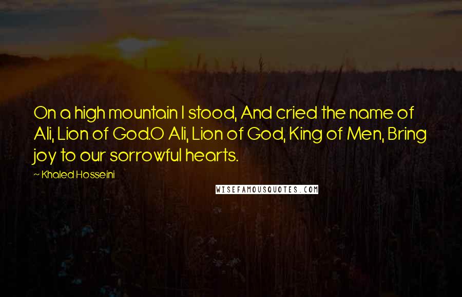 Khaled Hosseini Quotes: On a high mountain I stood, And cried the name of Ali, Lion of God.O Ali, Lion of God, King of Men, Bring joy to our sorrowful hearts.