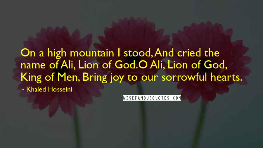 Khaled Hosseini Quotes: On a high mountain I stood, And cried the name of Ali, Lion of God.O Ali, Lion of God, King of Men, Bring joy to our sorrowful hearts.