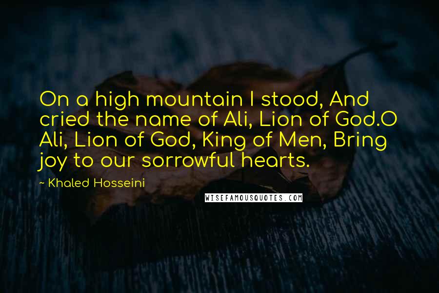 Khaled Hosseini Quotes: On a high mountain I stood, And cried the name of Ali, Lion of God.O Ali, Lion of God, King of Men, Bring joy to our sorrowful hearts.