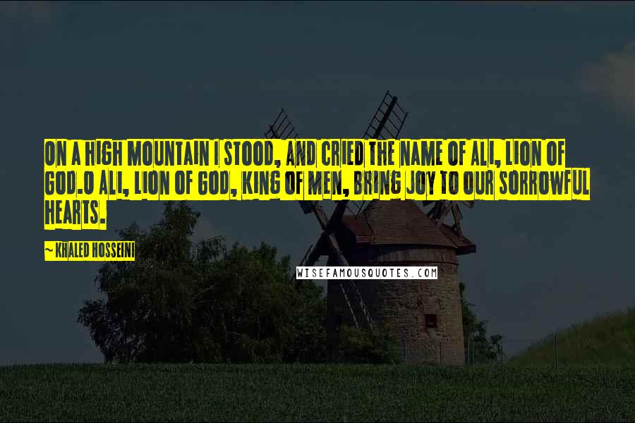 Khaled Hosseini Quotes: On a high mountain I stood, And cried the name of Ali, Lion of God.O Ali, Lion of God, King of Men, Bring joy to our sorrowful hearts.